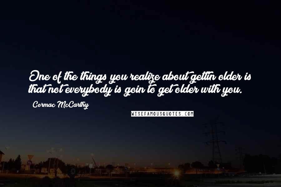 Cormac McCarthy Quotes: One of the things you realize about gettin older is that not everybody is goin to get older with you.