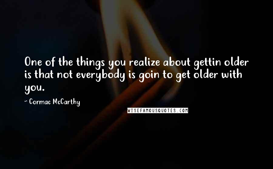 Cormac McCarthy Quotes: One of the things you realize about gettin older is that not everybody is goin to get older with you.