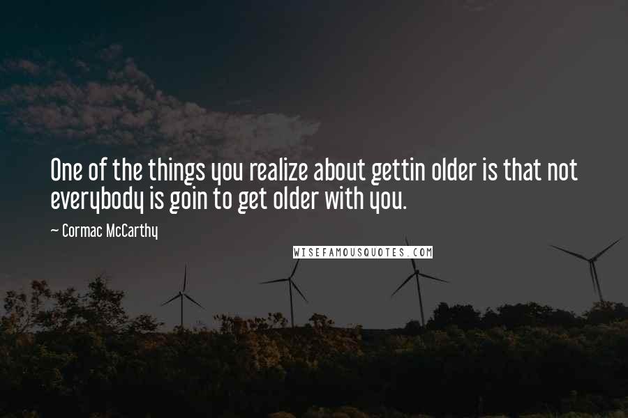 Cormac McCarthy Quotes: One of the things you realize about gettin older is that not everybody is goin to get older with you.