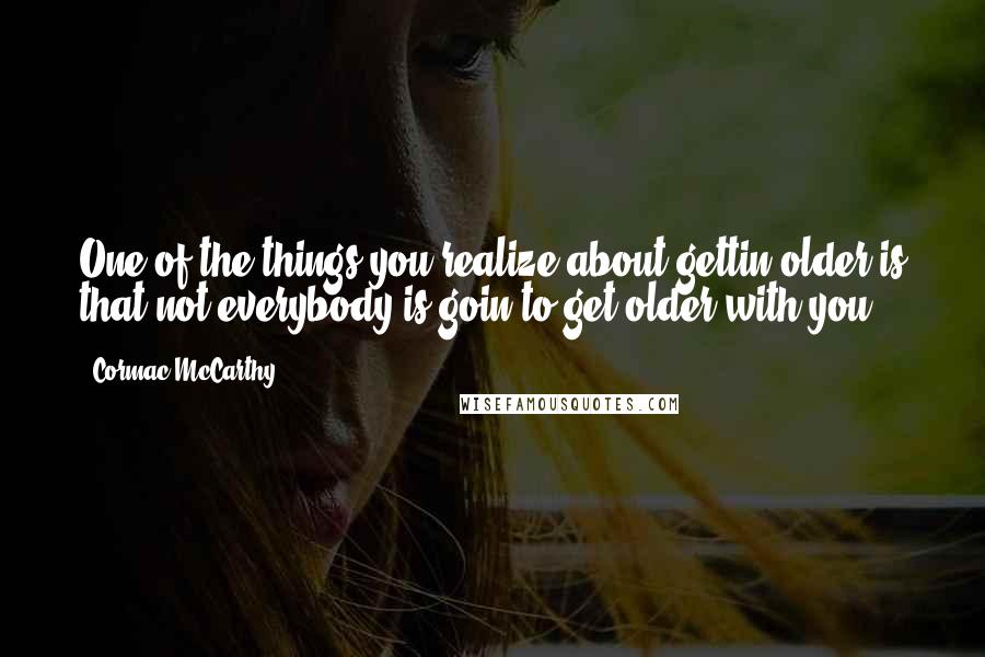 Cormac McCarthy Quotes: One of the things you realize about gettin older is that not everybody is goin to get older with you.