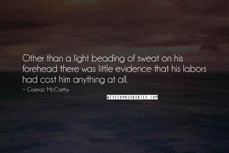 Cormac McCarthy Quotes: Other than a light beading of sweat on his forehead there was little evidence that his labors had cost him anything at all.