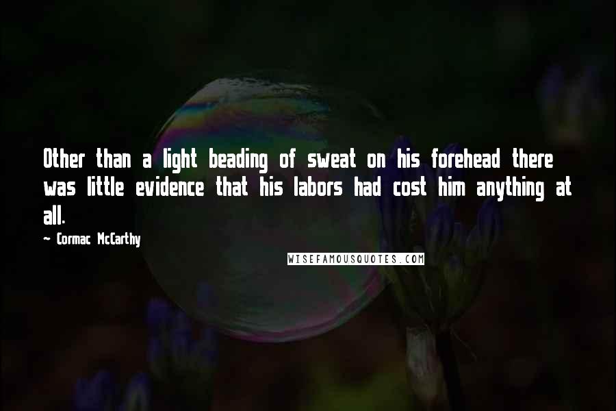 Cormac McCarthy Quotes: Other than a light beading of sweat on his forehead there was little evidence that his labors had cost him anything at all.