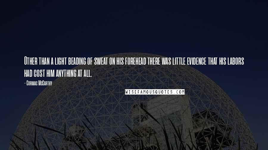 Cormac McCarthy Quotes: Other than a light beading of sweat on his forehead there was little evidence that his labors had cost him anything at all.
