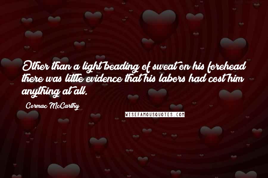 Cormac McCarthy Quotes: Other than a light beading of sweat on his forehead there was little evidence that his labors had cost him anything at all.