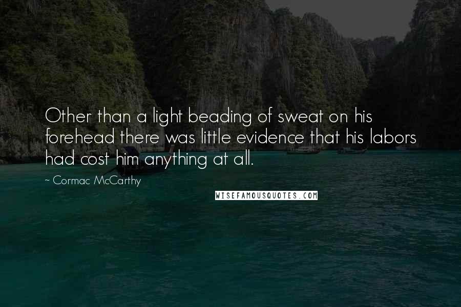 Cormac McCarthy Quotes: Other than a light beading of sweat on his forehead there was little evidence that his labors had cost him anything at all.