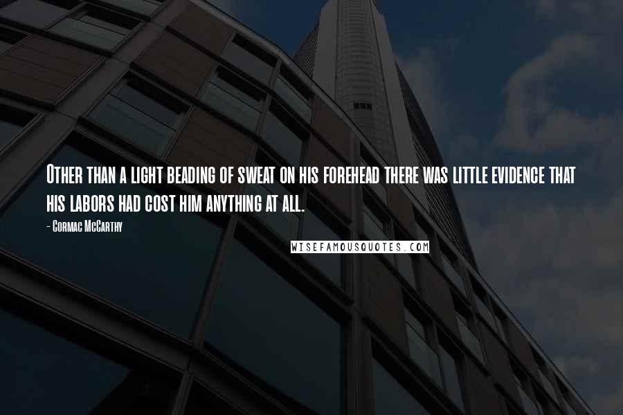 Cormac McCarthy Quotes: Other than a light beading of sweat on his forehead there was little evidence that his labors had cost him anything at all.