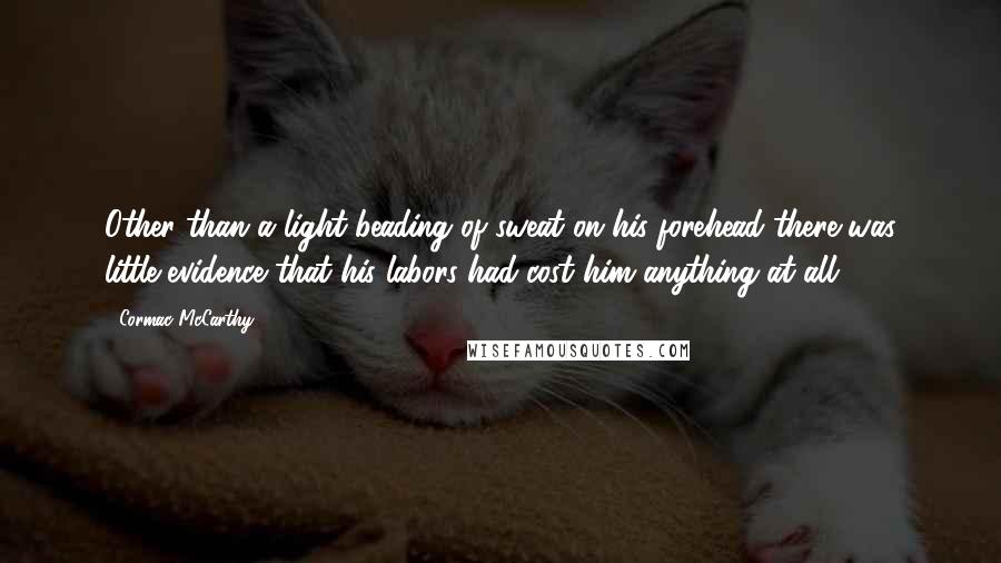 Cormac McCarthy Quotes: Other than a light beading of sweat on his forehead there was little evidence that his labors had cost him anything at all.