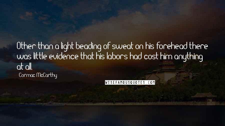 Cormac McCarthy Quotes: Other than a light beading of sweat on his forehead there was little evidence that his labors had cost him anything at all.