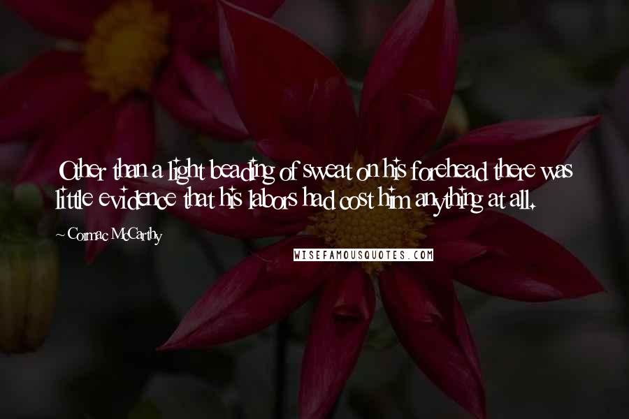 Cormac McCarthy Quotes: Other than a light beading of sweat on his forehead there was little evidence that his labors had cost him anything at all.