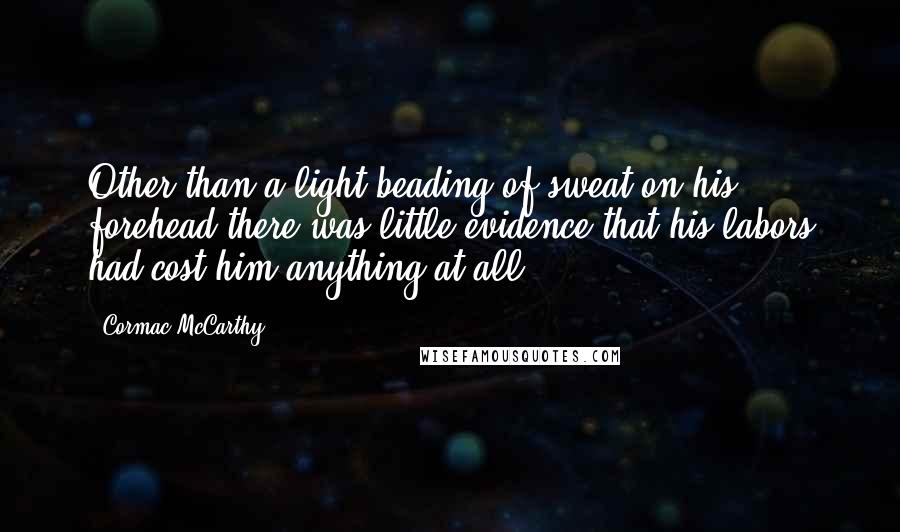 Cormac McCarthy Quotes: Other than a light beading of sweat on his forehead there was little evidence that his labors had cost him anything at all.