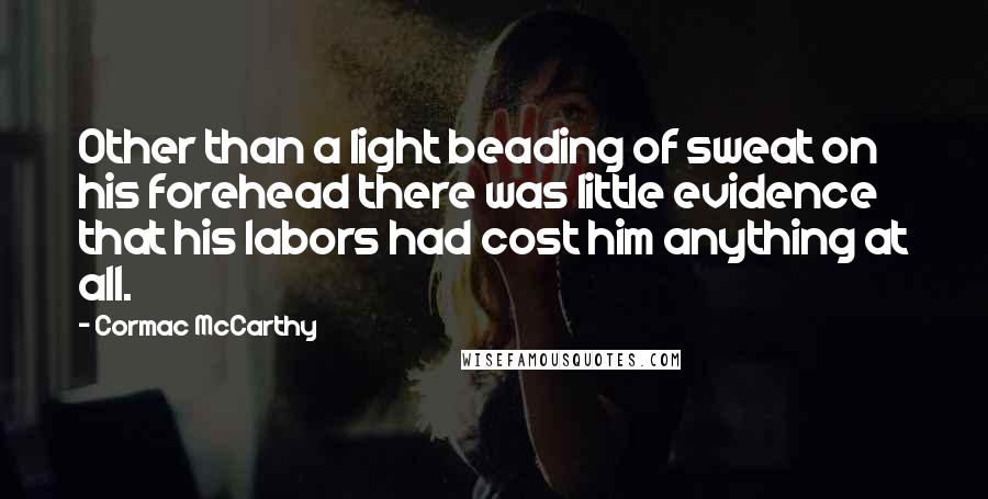 Cormac McCarthy Quotes: Other than a light beading of sweat on his forehead there was little evidence that his labors had cost him anything at all.