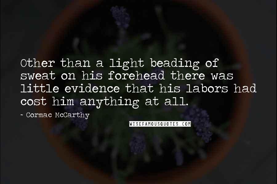 Cormac McCarthy Quotes: Other than a light beading of sweat on his forehead there was little evidence that his labors had cost him anything at all.