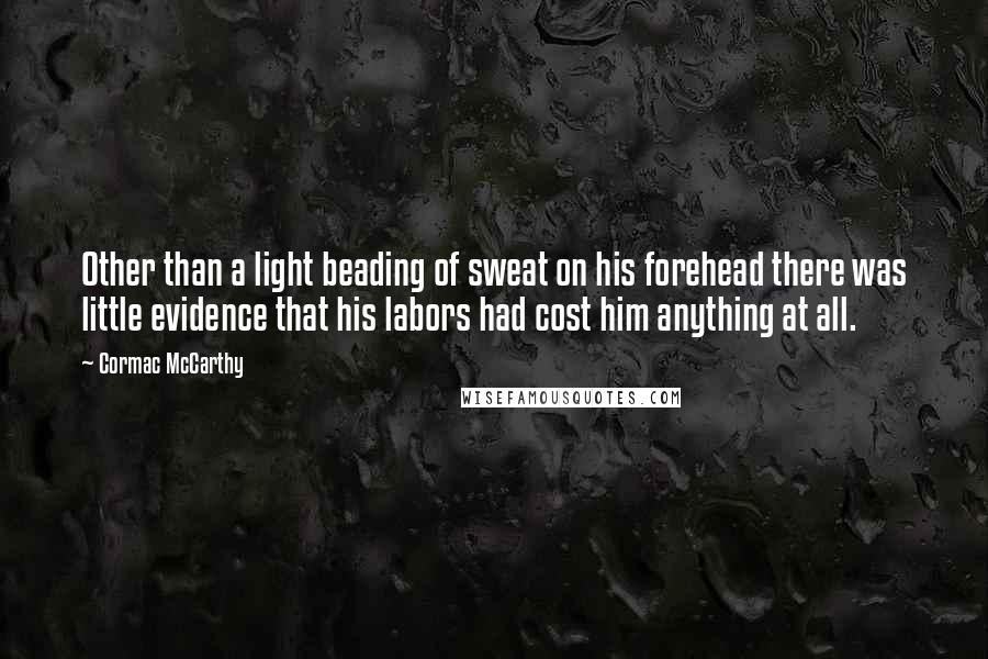 Cormac McCarthy Quotes: Other than a light beading of sweat on his forehead there was little evidence that his labors had cost him anything at all.