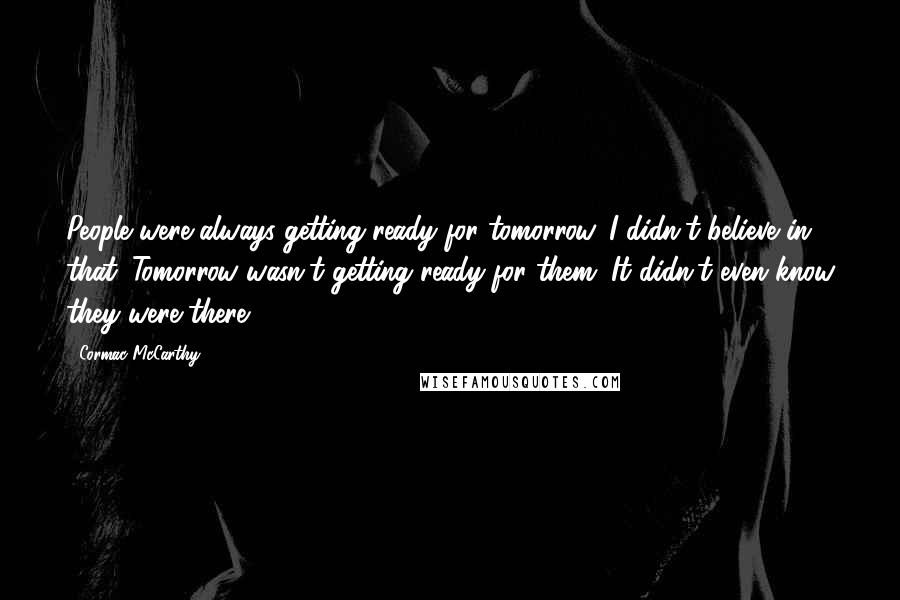 Cormac McCarthy Quotes: People were always getting ready for tomorrow. I didn't believe in that. Tomorrow wasn't getting ready for them. It didn't even know they were there.