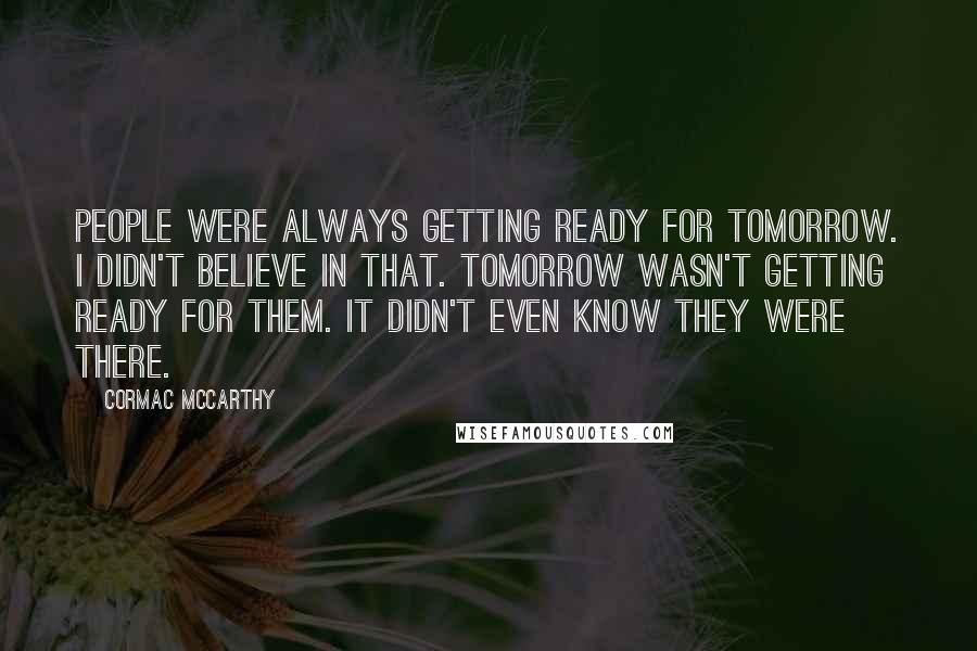 Cormac McCarthy Quotes: People were always getting ready for tomorrow. I didn't believe in that. Tomorrow wasn't getting ready for them. It didn't even know they were there.