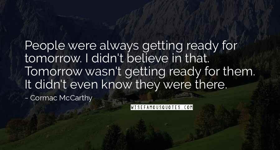 Cormac McCarthy Quotes: People were always getting ready for tomorrow. I didn't believe in that. Tomorrow wasn't getting ready for them. It didn't even know they were there.