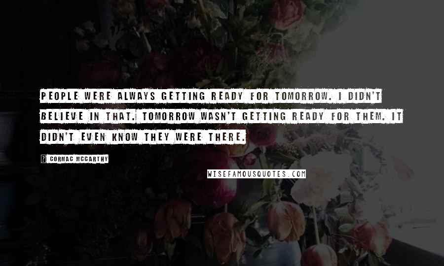 Cormac McCarthy Quotes: People were always getting ready for tomorrow. I didn't believe in that. Tomorrow wasn't getting ready for them. It didn't even know they were there.