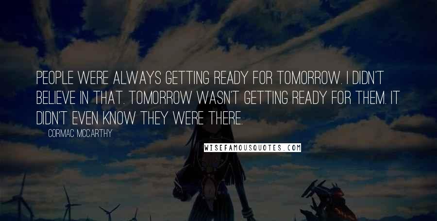 Cormac McCarthy Quotes: People were always getting ready for tomorrow. I didn't believe in that. Tomorrow wasn't getting ready for them. It didn't even know they were there.
