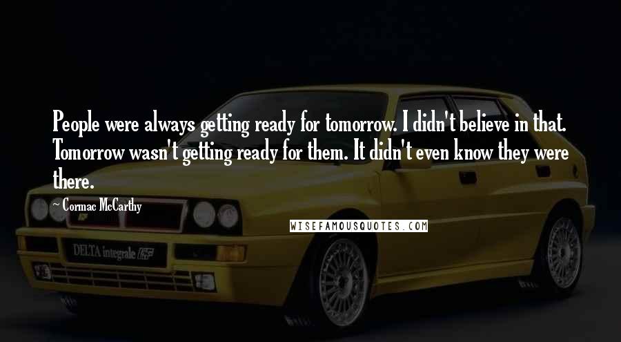 Cormac McCarthy Quotes: People were always getting ready for tomorrow. I didn't believe in that. Tomorrow wasn't getting ready for them. It didn't even know they were there.