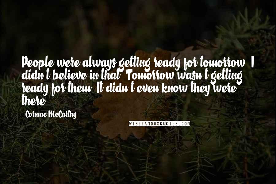 Cormac McCarthy Quotes: People were always getting ready for tomorrow. I didn't believe in that. Tomorrow wasn't getting ready for them. It didn't even know they were there.