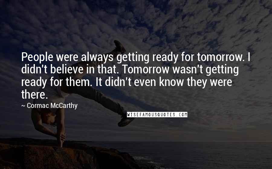Cormac McCarthy Quotes: People were always getting ready for tomorrow. I didn't believe in that. Tomorrow wasn't getting ready for them. It didn't even know they were there.
