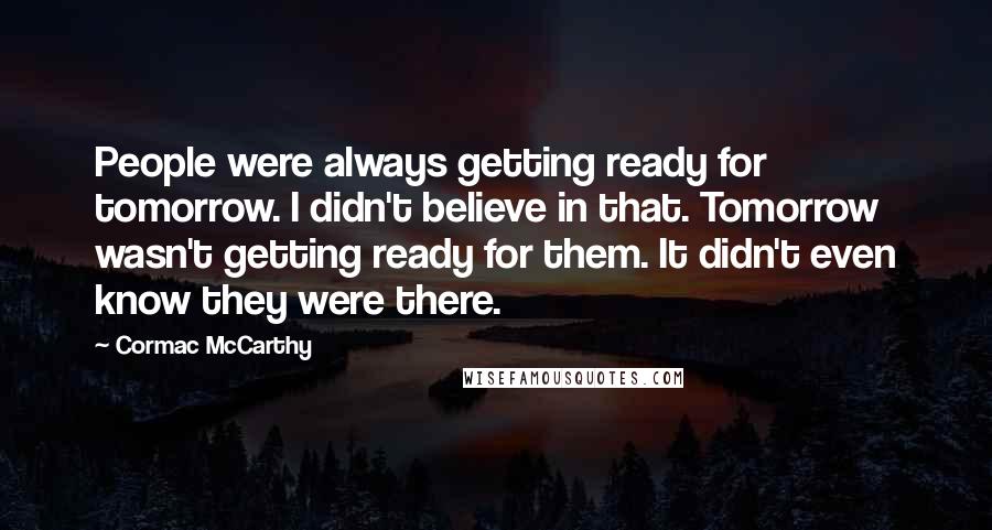 Cormac McCarthy Quotes: People were always getting ready for tomorrow. I didn't believe in that. Tomorrow wasn't getting ready for them. It didn't even know they were there.