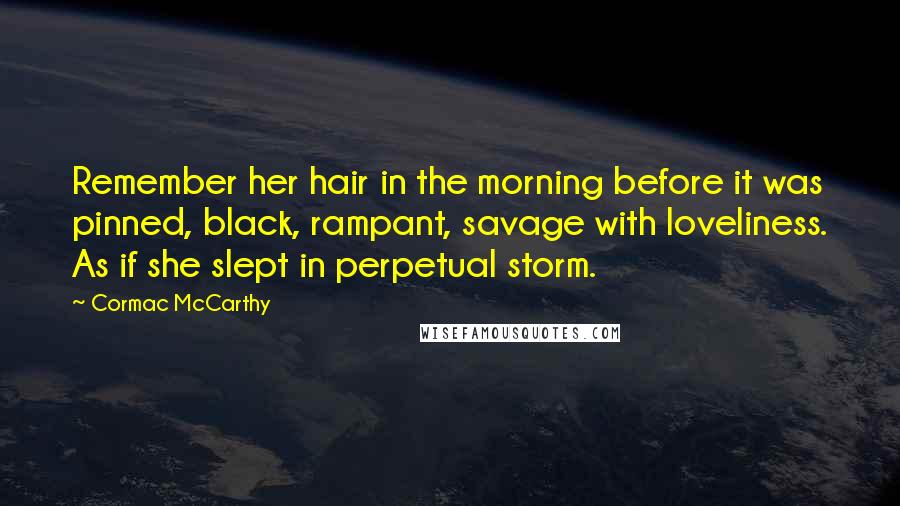 Cormac McCarthy Quotes: Remember her hair in the morning before it was pinned, black, rampant, savage with loveliness. As if she slept in perpetual storm.