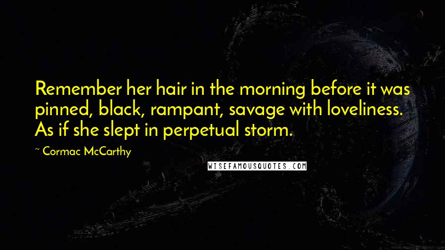 Cormac McCarthy Quotes: Remember her hair in the morning before it was pinned, black, rampant, savage with loveliness. As if she slept in perpetual storm.