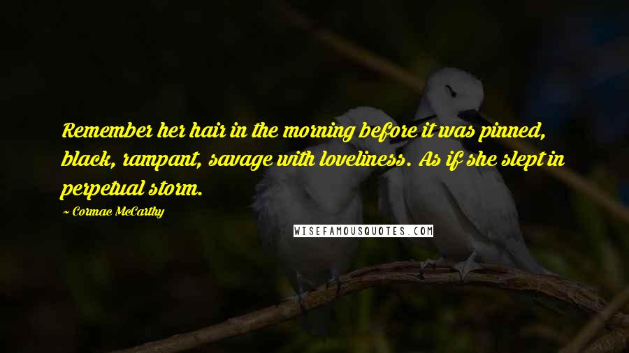 Cormac McCarthy Quotes: Remember her hair in the morning before it was pinned, black, rampant, savage with loveliness. As if she slept in perpetual storm.