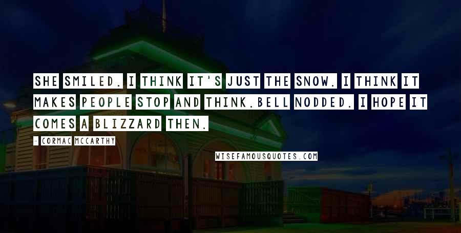 Cormac McCarthy Quotes: She smiled. I think it's just the snow. I think it makes people stop and think.Bell nodded. I hope it comes a blizzard then.