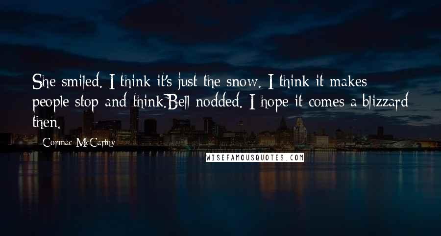 Cormac McCarthy Quotes: She smiled. I think it's just the snow. I think it makes people stop and think.Bell nodded. I hope it comes a blizzard then.