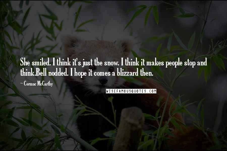 Cormac McCarthy Quotes: She smiled. I think it's just the snow. I think it makes people stop and think.Bell nodded. I hope it comes a blizzard then.