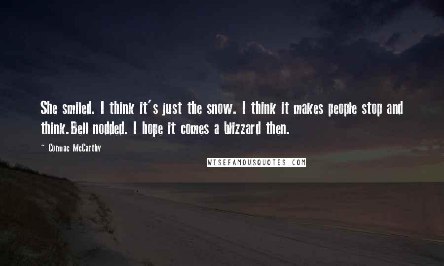 Cormac McCarthy Quotes: She smiled. I think it's just the snow. I think it makes people stop and think.Bell nodded. I hope it comes a blizzard then.