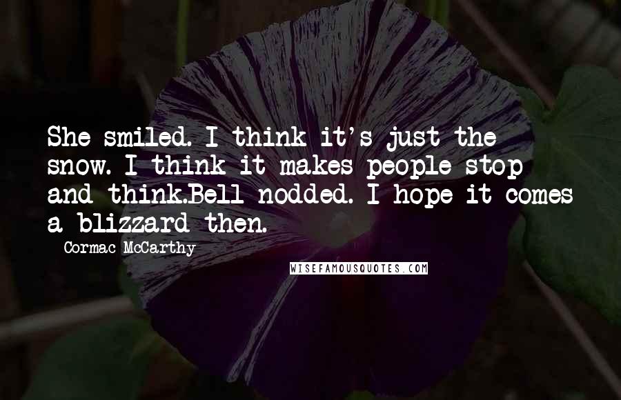 Cormac McCarthy Quotes: She smiled. I think it's just the snow. I think it makes people stop and think.Bell nodded. I hope it comes a blizzard then.