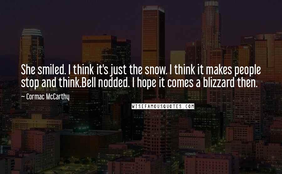 Cormac McCarthy Quotes: She smiled. I think it's just the snow. I think it makes people stop and think.Bell nodded. I hope it comes a blizzard then.