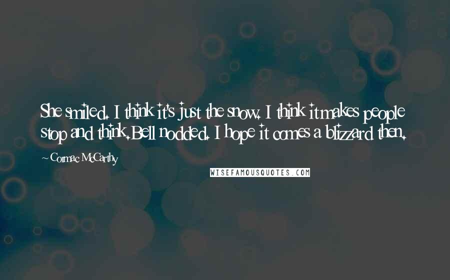 Cormac McCarthy Quotes: She smiled. I think it's just the snow. I think it makes people stop and think.Bell nodded. I hope it comes a blizzard then.