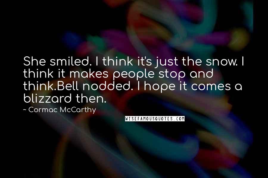 Cormac McCarthy Quotes: She smiled. I think it's just the snow. I think it makes people stop and think.Bell nodded. I hope it comes a blizzard then.