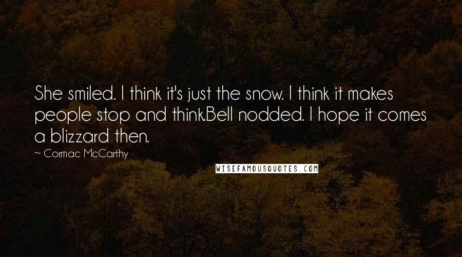 Cormac McCarthy Quotes: She smiled. I think it's just the snow. I think it makes people stop and think.Bell nodded. I hope it comes a blizzard then.