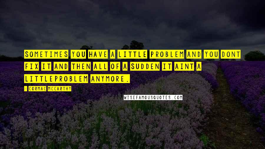 Cormac McCarthy Quotes: Sometimes you have a little problem and you dont fix it and then all of a sudden it aint a littleproblem anymore.