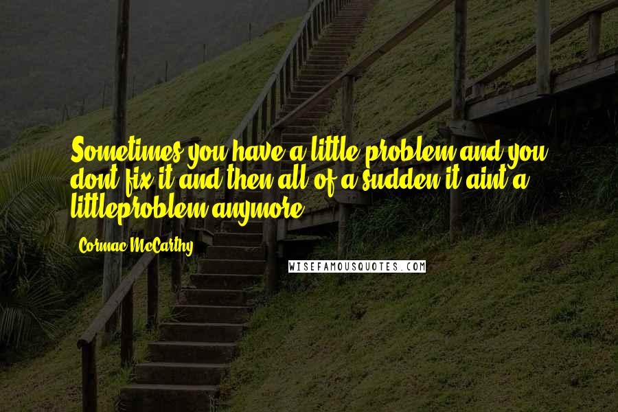 Cormac McCarthy Quotes: Sometimes you have a little problem and you dont fix it and then all of a sudden it aint a littleproblem anymore.