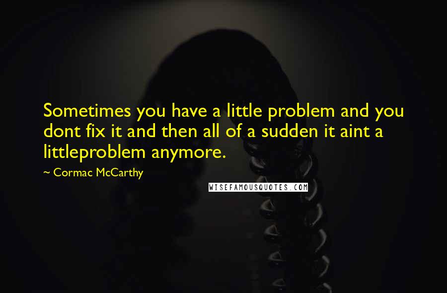 Cormac McCarthy Quotes: Sometimes you have a little problem and you dont fix it and then all of a sudden it aint a littleproblem anymore.