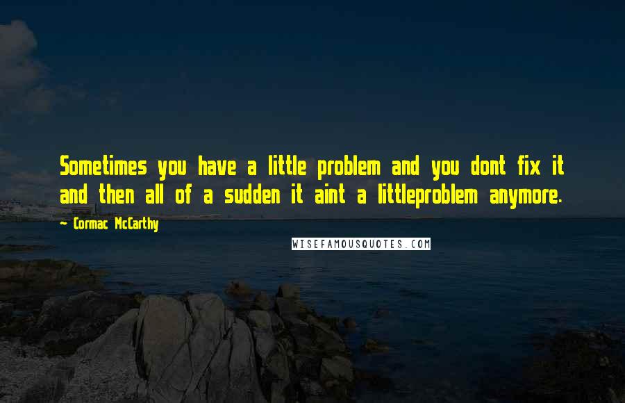 Cormac McCarthy Quotes: Sometimes you have a little problem and you dont fix it and then all of a sudden it aint a littleproblem anymore.