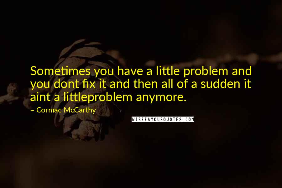 Cormac McCarthy Quotes: Sometimes you have a little problem and you dont fix it and then all of a sudden it aint a littleproblem anymore.