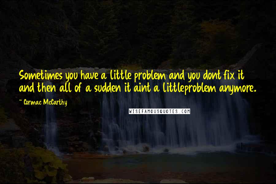 Cormac McCarthy Quotes: Sometimes you have a little problem and you dont fix it and then all of a sudden it aint a littleproblem anymore.