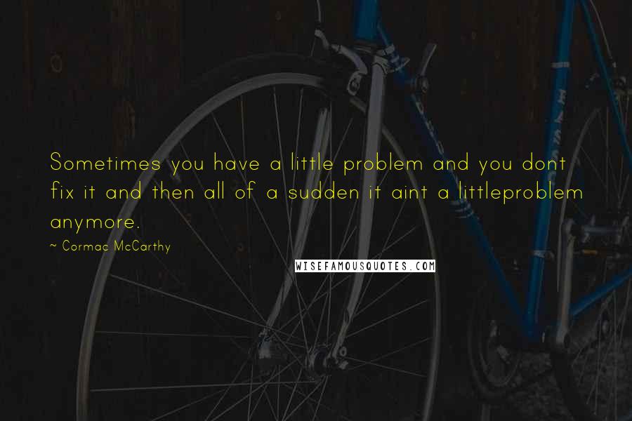 Cormac McCarthy Quotes: Sometimes you have a little problem and you dont fix it and then all of a sudden it aint a littleproblem anymore.