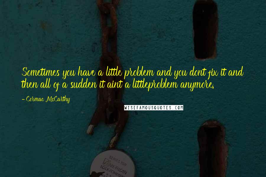 Cormac McCarthy Quotes: Sometimes you have a little problem and you dont fix it and then all of a sudden it aint a littleproblem anymore.