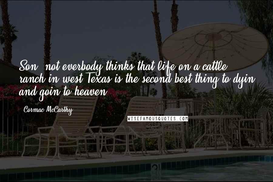 Cormac McCarthy Quotes: Son, not everbody thinks that life on a cattle ranch in west Texas is the second best thing to dyin and goin to heaven.