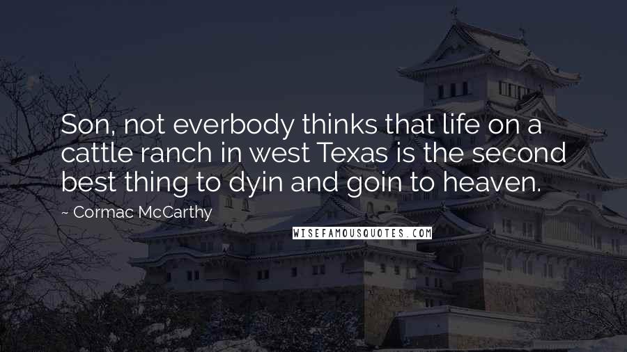 Cormac McCarthy Quotes: Son, not everbody thinks that life on a cattle ranch in west Texas is the second best thing to dyin and goin to heaven.