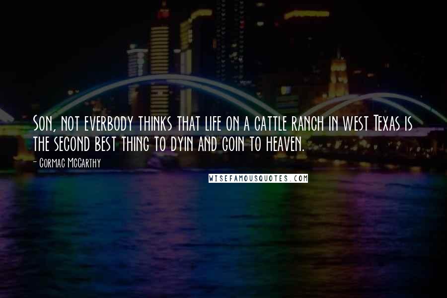 Cormac McCarthy Quotes: Son, not everbody thinks that life on a cattle ranch in west Texas is the second best thing to dyin and goin to heaven.