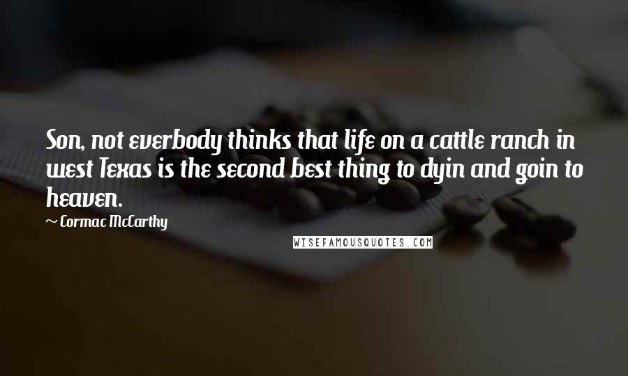 Cormac McCarthy Quotes: Son, not everbody thinks that life on a cattle ranch in west Texas is the second best thing to dyin and goin to heaven.